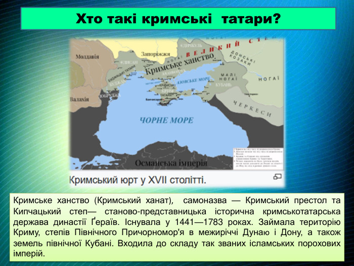 Хто такі кримські татари?Кримське ханство (Кримський ханат), самоназва — Кримський престол та Кипчацький степ— станово-представницька історична кримськотатарська держава династії Ґераїв. Існувала у 1441—1783 роках. Займала територію Криму, степів Північного Причорномор'я в межиріччі Дунаю і Дону, а також земель північної Кубані. Входила до складу так званих ісламських порохових імперій.