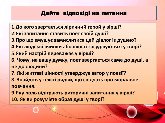 Дайте відповіді на питання1. До кого звертається ліричний герой у вірші?2. Які запитання ставить поет своїй душі?3. Про що змушує замислитися цей діалог із душею?4. Які людські вчинки або якості засуджуються у творі?5. Який настрій переважає у вірші?6. Чому, на вашу думку, поет звертається саме до душі, а не до людини?7. Які життєві цінності утверджує автор у поезії?8. Знайдіть у тексті рядки, що свідчать про моральне повчання.9. Яку роль відіграють риторичні запитання у вірші?10. Як ви розумієте образ душі у творі?