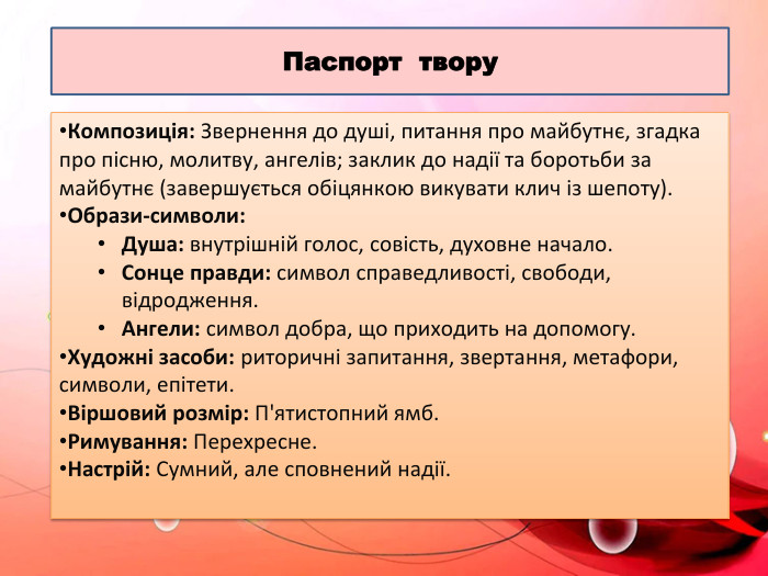Паспорт твору. Композиція: Звернення до душі, питання про майбутнє, згадка про пісню, молитву, ангелів; заклик до надії та боротьби за майбутнє (завершується обіцянкою викувати клич із шепоту). Образи-символи: Душа: внутрішній голос, совість, духовне начало. Сонце правди: символ справедливості, свободи, відродження. Ангели: символ добра, що приходить на допомогу. Художні засоби: риторичні запитання, звертання, метафори, символи, епітети. Віршовий розмір: П'ятистопний ямб. Римування: Перехресне. Настрій: Сумний, але сповнений надії. 