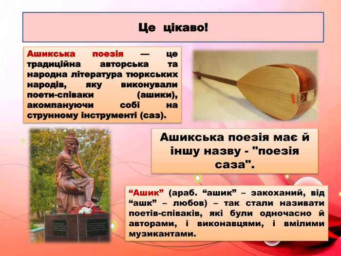 Це цікаво!Ашикська поезія — це традиційна авторська та народна література тюркських народів, яку виконували поети-співаки (ашики), акомпануючи собі на струнному інструменті (саз).“Ашик” (араб. “ашик” – закоханий, від “ашк” – любов) – так стали називати поетів-співаків, які були одночасно й авторами, і виконавцями, і вмілими музикантами. Ашикська поезія має й іншу назву - 