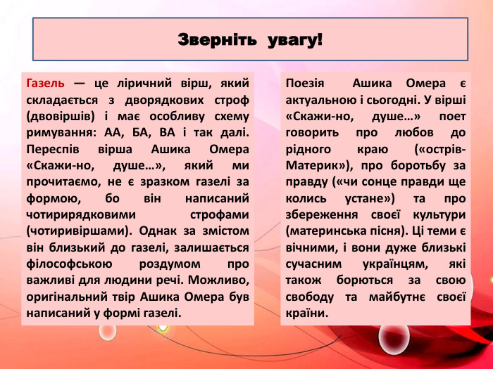 Газель — це ліричний вірш, який складається з дворядкових строф (двовіршів) і має особливу схему римування: АА, БА, ВА і так далі. Переспів вірша Ашика Омера «Скажи-но, душе…», який ми прочитаємо, не є зразком газелі за формою, бо він написаний чотирирядковими строфами (чотиривіршами). Однак за змістом він близький до газелі, залишається філософською роздумом про важливі для людини речі. Можливо, оригінальний твір Ашика Омера був написаний у формі газелі. Поезія Ашика Омера є актуальною і сьогодні. У вірші «Скажи-но, душе…» поет говорить про любов до рідного краю («острів-Материк»), про боротьбу за правду («чи сонце правди ще колись устане») та про збереження своєї культури (материнська пісня). Ці теми є вічними, і вони дуже близькі сучасним українцям, які також борються за свою свободу та майбутнє своєї країни. Зверніть увагу!