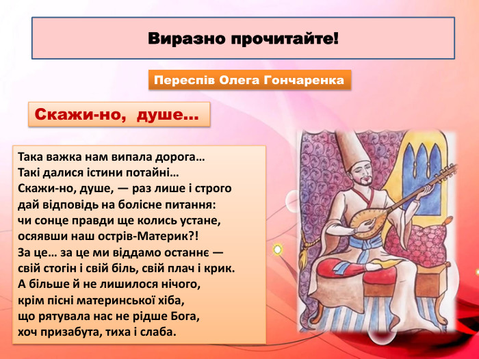 Виразно прочитайте!Така важка нам випала дорога… Такі далися істини потайні… Скажи-но, душе, — раз лише і строго дай відповідь на болісне питання: чи сонце правди ще колись устане,осяявши наш острів-Материк?! За це… за це ми віддамо останнє — свій стогін і свій біль, свій плач і крик. А більше й не лишилося нічого, крім пісні материнської хіба, що рятувала нас не рідше Бога, хоч призабута, тиха і слаба. Переспів Олега Гончаренка. Скажи-но, душе… 