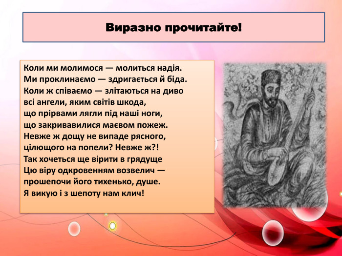 Виразно прочитайте!Коли ми молимося — молиться надія. Ми проклинаємо — здригається й біда. Коли ж співаємо — злітаються на диво всі ангели, яким світів шкода, що прірвами лягли під наші ноги, що закривавилися маєвом пожеж. Невже ж дощу не випаде рясного, цілющого на попели? Невже ж?! Так хочеться ще вірити в грядуще. Цю віру одкровенням возвелич — прошепочи його тихенько, душе. Я викую і з шепоту нам клич! 