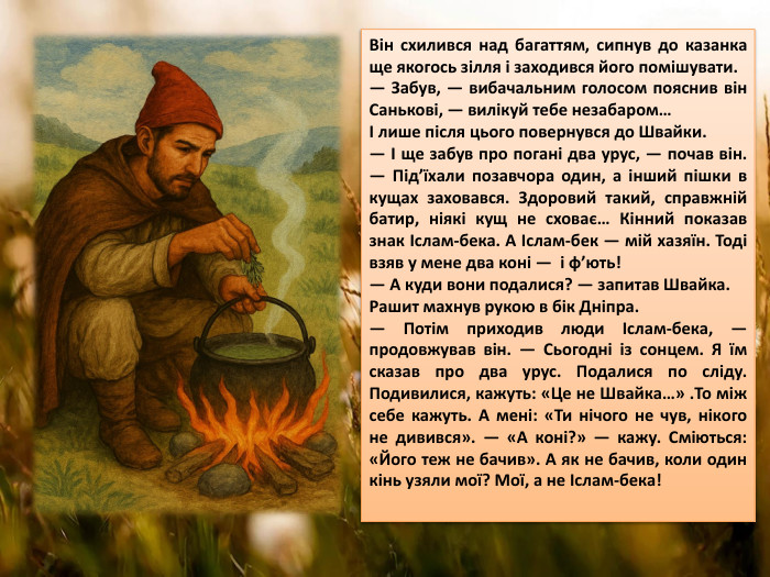 Він схилився над багаттям, сипнув до казанка ще якогось зілля і заходився його помішувати.— Забув, — вибачальним голосом пояснив він Санькові, — вилікуй тебе незабаром…І лише після цього повернувся до Швайки.— І ще забув про погані два урус, — почав він. — Під’їхали позавчора один, а інший пішки в кущах заховався. Здоровий такий, справжній батир, ніякі кущ не сховає… Кінний показав знак Іслам-бека. А Іслам-бек — мій хазяїн. Тоді взяв у мене два коні — і ф’ють!— А куди вони подалися? — запитав Швайка. Рашит махнув рукою в бік Дніпра.— Потім приходив люди Іслам-бека, — продовжував він. — Сьогодні із сонцем. Я їм сказав про два урус. Подалися по сліду. Подивилися, кажуть: «Це не Швайка…» . То між себе кажуть. А мені: «Ти нічого не чув, нікого не дивився». — «А коні?» — кажу. Сміються: «Його теж не бачив». А як не бачив, коли один кінь узяли мої? Мої, а не Іслам-бека!
