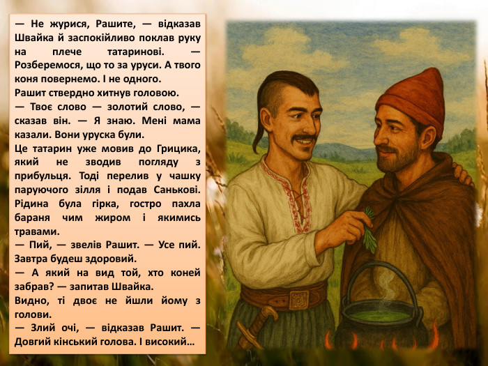— Не журися, Рашите, — відказав Швайка й заспокійливо поклав руку на плече татаринові. — Розберемося, що то за уруси. А твого коня повернемо. І не одного. Рашит ствердно хитнув головою.— Твоє слово — золотий слово, — сказав він. — Я знаю. Мені мама казали. Вони уруска були. Це татарин уже мовив до Грицика, який не зводив погляду з прибульця. Тоді перелив у чашку паруючого зілля і подав Санькові. Рідина була гірка, гостро пахла бараня чим жиром і якимись травами.— Пий, — звелів Рашит. — Усе пий. Завтра будеш здоровий.— А який на вид той, хто коней забрав? — запитав Швайка. Видно, ті двоє не йшли йому з голови.— Злий очі, — відказав Рашит. — Довгий кінський голова. І високий…