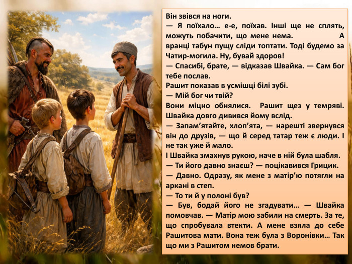 Він звівся на ноги.— Я поїхало… е-е, поїхав. Інші ще не сплять, можуть побачити, що мене нема. А вранці табун пущу сліди топтати. Тоді будемо за Чатир-могила. Ну, бувай здоров!— Спасибі, брате, — відказав Швайка. — Сам бог тебе послав. Рашит показав в усмішці білі зубі.— Мій бог чи твій?Вони міцно обнялися. Рашит щез у темряві. Швайка довго дивився йому вслід.— Запам’ятайте, хлоп’ята, — нарешті звернувся він до друзів, — що й серед татар теж є люди. І не так уже й мало. І Швайка змахнув рукою, наче в ній була шабля.— Ти його давно знаєш? — поцікавився Грицик.— Давно. Одразу, як мене з матір’ю потягли на аркані в степ.— То ти й у полоні був?— Був, бодай його не згадувати… — Швайка помовчав. — Матір мою забили на смерть. За те, що спробувала втекти. А мене взяла до себе Рашитова мати. Вона теж була з Воронівки… Так що ми з Рашитом немов брати.