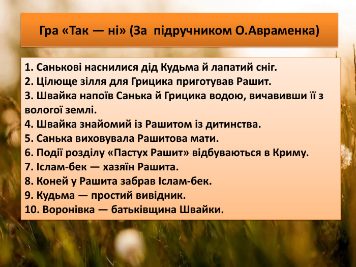 Гра «Так — ні» (За підручником О. Авраменка)1. Санькові наснилися дід Кудьма й лапатий сніг.2. Цілюще зілля для Грицика приготував Рашит.3. Швайка напоїв Санька й Грицика водою, вичавивши її з вологої землі.4. Швайка знайомий із Рашитом із дитинства. 5. Санька виховувала Рашитова мати.6. Події розділу «Пастух Рашит» відбуваються в Криму.7. Іслам-бек — хазяїн Рашита. 8. Коней у Рашита забрав Іслам-бек. 9. Кудьма — простий вивідник. 10. Воронівка — батьківщина Швайки. 