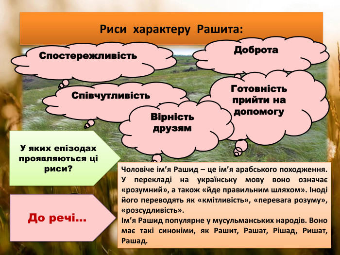 Риси характеру Рашита: Спостережливість. Співчутливість Доброта. Готовність прийти на допомогу. Вірність друзям. До речі…Чоловіче ім’я Рашид – це ім’я арабського походження. У перекладі на українську мову воно означає «розумний», а також «йде правильним шляхом». Іноді його переводять як «кмітливість», «перевага розуму», «розсудливість».Ім’я Рашид популярне у мусульманських народів. Воно має такі синоніми, як Рашит, Рашат, Рішад, Ришат, Рашад. У яких епізодах проявляються ці риси?