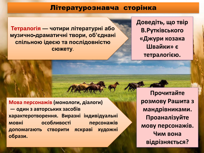Літературознавча сторінка. Тетралогія — чотири літературні або музично-драматичні твори, об’єднані спільною ідеєю та послідовністю сюжету. Мова персонажів (монологи, діалоги) — один з авторських засобів характеротворення. Виразні індивідуальні мовні особливості персонажів допомагають створити яскраві художні образи. Доведіть, що твір В. Рутківського «Джури козака Швайки» є тетралогією. Прочитайте розмову Рашита з мандрівниками. Проаналізуйте мову персонажів. Чим вона відрізняється?
