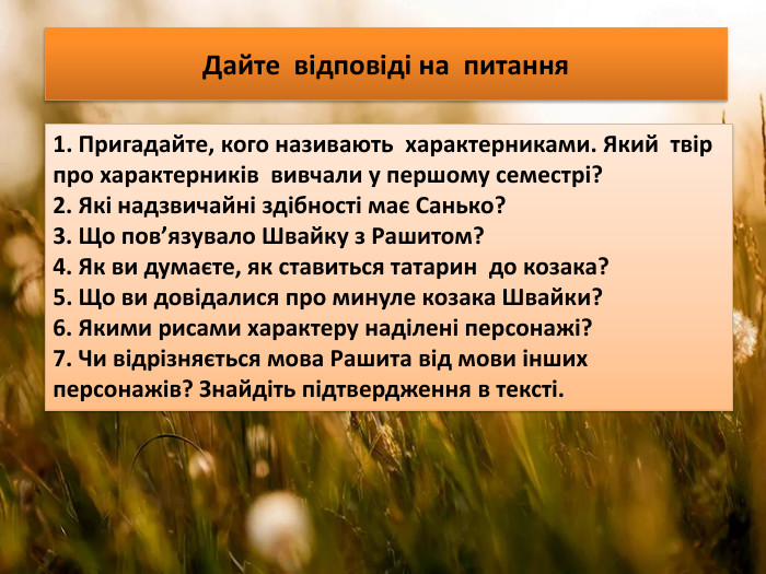 Дайте відповіді на питання1. Пригадайте, кого називають характерниками. Який твір про характерників вивчали у першому семестрі?2. Які надзвичайні здібності має Санько?3. Що пов’язувало Швайку з Рашитом? 4. Як ви думаєте, як ставиться татарин до козака? 5. Що ви довідалися про минуле козака Швайки?6. Якими рисами характеру наділені персонажі?7. Чи відрізняється мова Рашита від мови інших персонажів? Знайдіть підтвердження в тексті.