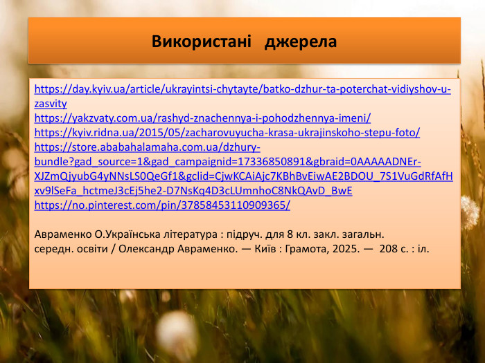 Використані джерелаhttps://day.kyiv.ua/article/ukrayintsi-chytayte/batko-dzhur-ta-poterchat-vidiyshov-u-zasvityhttps://yakzvaty.com.ua/rashyd-znachennya-i-pohodzhennya-imeni/https://kyiv.ridna.ua/2015/05/zacharovuyucha-krasa-ukrajinskoho-stepu-foto/https://store.ababahalamaha.com.ua/dzhury-bundle?gad_source=1&gad_campaignid=17336850891&gbraid=0 AAAAADNEr-XJZm. Qjyub. G4y. NNs. LS0 Qe. Gf1&gclid=Cjw. KCAi. Ajc7 KBh. Bv. Eiw. AE2 BDOU_7 S1 Vu. Gd. Rf. Af. Hxv9l. Se. Fa_hctme. J3c. Ej5he2-D7 Ns. Kq4 D3c. LUmnho. C8 Nk. QAv. D_Bw. Ehttps://no.pinterest.com/pin/37858453110909365/Авраменко О. Українська література : підруч. для 8 кл. закл. загальн. середн. освіти / Олександр Авраменко. — Київ : Грамота, 2025. — 208 с. : іл.