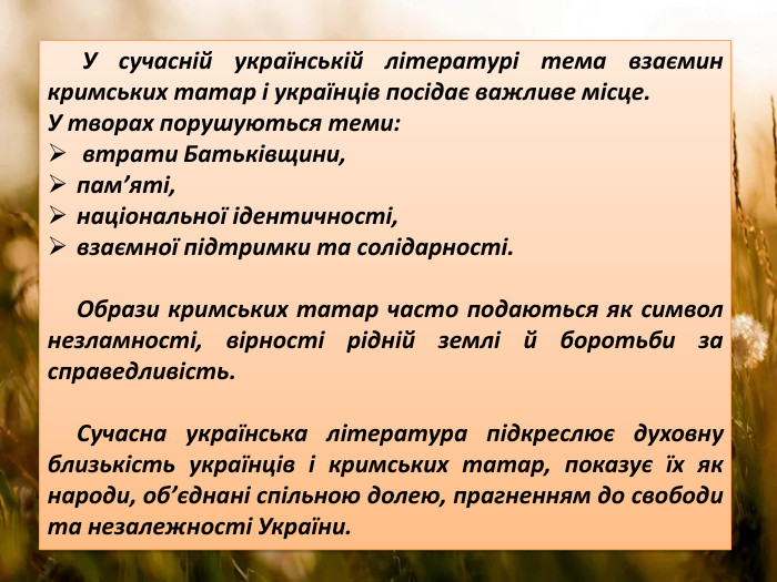  У сучасній українській літературі тема взаємин кримських татар і українців посідає важливе місце. У творах порушуються теми: втрати Батьківщини, пам’яті, національної ідентичності, взаємної підтримки та солідарності. Образи кримських татар часто подаються як символ незламності, вірності рідній землі й боротьби за справедливість. Сучасна українська література підкреслює духовну близькість українців і кримських татар, показує їх як народи, об’єднані спільною долею, прагненням до свободи та незалежності України.