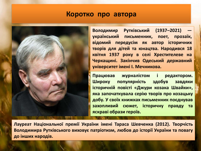 Коротко про автора. Володимир Рутківський (1937–2021) — український письменник, поет, прозаїк, відомий передусім як автор історичних творів для дітей та юнацтва. Народився 18 квітня 1937 року в селі Хрестителеве на Черкащині. Закінчив Одеський державний університет імені І. Мечникова. Працював журналістом і редактором. Широку популярність здобув завдяки історичній повісті «Джури козака Швайки», яка започаткувала серію творів про козацьку добу. У своїх книжках письменник поєднував захопливий сюжет, історичну правду та яскраві образи героїв. Лауреат Національної премії України імені Тараса Шевченка (2012). Творчість Володимира Рутківського виховує патріотизм, любов до історії України та повагу до інших народів.