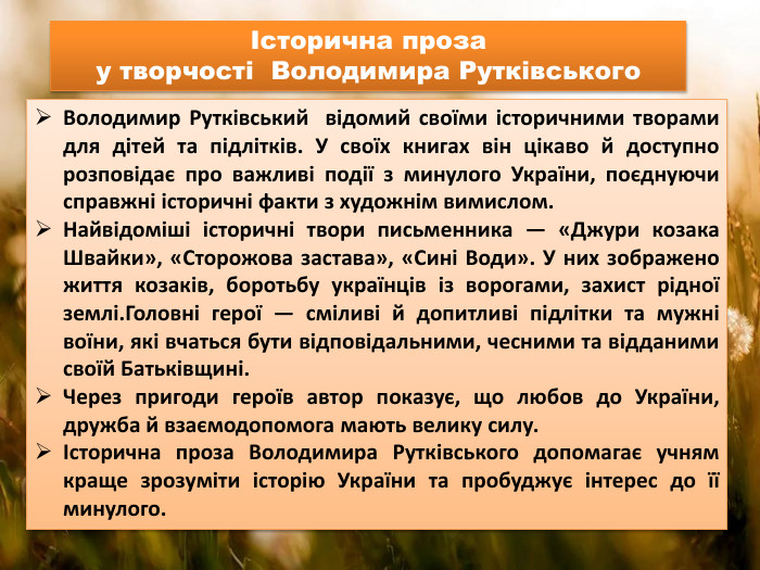 Володимир Рутківський відомий своїми історичними творами для дітей та підлітків. У своїх книгах він цікаво й доступно розповідає про важливі події з минулого України, поєднуючи справжні історичні факти з художнім вимислом. Найвідоміші історичні твори письменника — «Джури козака Швайки», «Сторожова застава», «Сині Води». У них зображено життя козаків, боротьбу українців із ворогами, захист рідної землі. Головні герої — сміливі й допитливі підлітки та мужні воїни, які вчаться бути відповідальними, чесними та відданими своїй Батьківщині. Через пригоди героїв автор показує, що любов до України, дружба й взаємодопомога мають велику силу.Історична проза Володимира Рутківського допомагає учням краще зрозуміти історію України та пробуджує інтерес до її минулого.Історична проза у творчості Володимира Рутківського