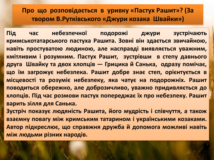 Про що розповідається в уривку «Пастух Рашит»? (За твором В. Рутківського «Джури козака Швайки»)Під час небезпечної подорожі джури зустрічають кримськотатарського пастуха Рашита. Зовні він здається звичайною, навіть простуватою людиною, але насправді виявляється уважним, кмітливим і розумним. Пастух Рашит, зустрівши в степу давнього друга Швайку та двох хлопців — Грицика й Санька, одразу помічає, що їм загрожує небезпека. Рашит добре знає степ, орієнтується в місцевості та розуміє небезпеку, яка чатує на подорожніх. Рашит поводиться обережно, але доброзичливо, уважно придивляється до хлопців. Під час розмови пастух попереджає їх про небезпеку. Рашит варить зілля для Санька. Зустріч показує людяність Рашита, його мудрість і співчуття, а також взаємну повагу між кримським татарином і українськими козаками. Автор підкреслює, що справжня дружба й допомога можливі навіть між людьми різних народів. 