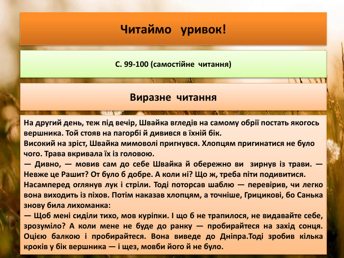 Читаймо уривок!С. 99-100 (самостійне читання)Виразне читання. На другий день, теж під вечір, Швайка вгледів на самому обрії постать якогось вершника. Той стояв на пагорбі й дивився в їхній бік. Високий на зріст, Швайка мимоволі пригнувся. Хлопцям пригинатися не було чого. Трава вкривала їх із головою.— Дивно, — мовив сам до себе Швайка й обережно ви зирнув із трави. — Невже це Рашит? От було б добре. А коли ні? Що ж, треба піти подивитися. Насамперед оглянув лук і стріли. Тоді поторсав шаблю — перевірив, чи легко вона виходить із піхов. Потім наказав хлопцям, а точніше, Грицикові, бо Санька знову била лихоманка:— Щоб мені сиділи тихо, мов куріпки. І що б не трапилося, не видавайте себе, зрозуміло? А коли мене не буде до ранку — пробирайтеся на захід сонця. Оцією балкою і пробирайтеся. Вона виведе до Дніпра. Тоді зробив кілька кроків у бік вершника — і щез, мовби його й не було.