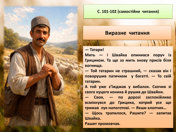 С. 101-102 (самостійне читання)Виразне читання— Татари!Мить — і Швайка опинився поруч із Грициком. Та ще за мить знову присів біля вогнища.— Той татарин не страшний, — сказав він і поворушив патичком у багатті. — То свій татарин. А той уже з’їжджав у вибалок. Скочив зі свого куцого коника й рушив до Швайки.— Своя, — по дорозі заспокійливо всміхнувся до Грицика, котрий усе ще тримав лук напоготові. — Якши хлопчик…— Щось трапилося, Рашите? — запитав Швайка. Рашит промовчав. 