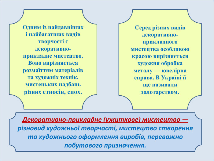Одним із найдавніших і найбагатших видів творчості є декоративно-прикладне мистецтво. Воно вирізняється розмаїттям матеріалів та художніх технік, мистецьких надбань різних етносів, епох. Серед різних видів декоративно-прикладного мистецтва особливою красою вирізняється художня обробка металу — ювелірна справа. В Україні її ще називали золотарством. Декоративно-прикладне (ужиткове) мистецтво — різновид художньої творчості, мистецтво створення та художнього оформлення виробів, переважно побутового призначення.
