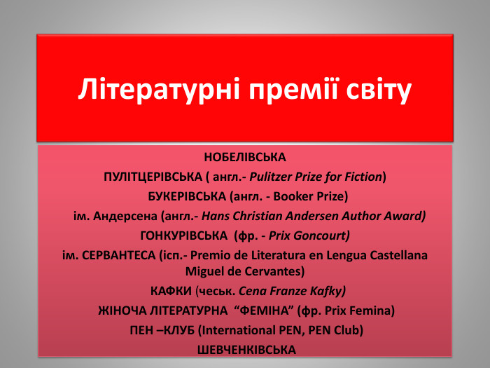 Літературні премії світу. НОБЕЛІВСЬКА ПУЛІТЦЕРІВСЬКА ( англ.- Pulitzer Prize for Fiction) БУКЕРІВСЬКА (англ. - Booker Prize) ім. Андерсена (англ.- Hans Christian Andersen Author Award)ГОНКУРІВСЬКА (фр. - Prix Goncourt)ім. СЕРВАНТЕСА (ісп.- Premio de Literatura en Lengua Castellana Miguel de Cervantes) КАФКИ (чеськ. Cena Franze Kafky) ЖІНОЧА ЛІТЕРАТУРНА “ФЕМІНА” (фр. Prix Femina) ПЕН –КЛУБ (International PEN, PEN Club)  ШЕВЧЕНКІВСЬКА