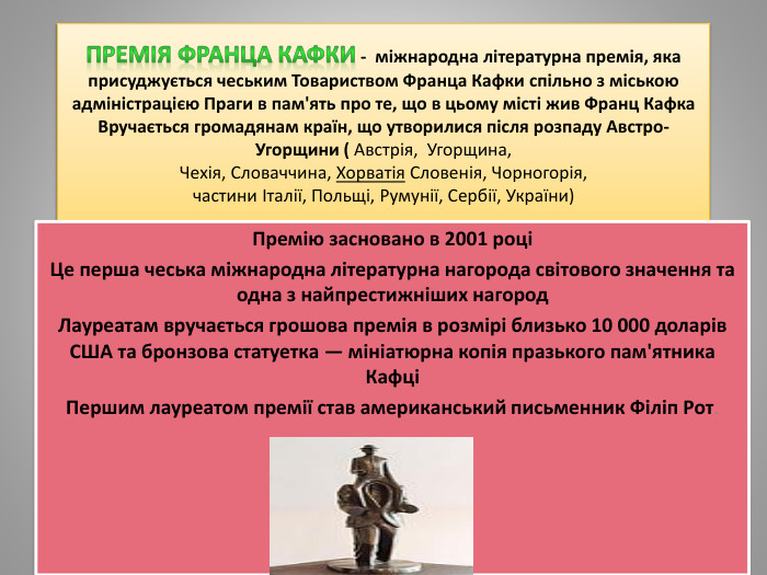 Премія Франца Кафки - міжнародна літературна премія, яка присуджується чеським Товариством Франца Кафки спільно з міською адміністрацією Праги в пам'ять про те, що в цьому місті жив Франц Кафка. Вручається громадянам країн, що утворилися після розпаду Австро-Угорщини ( Австрія,  Угорщина, Чехія, Словаччина, Хорватія Словенія, Чорногорія, частини Італії, Польщі, Румунії, Сербії, України)Премію засновано в 2001 роціЦе перша чеська міжнародна літературна нагорода світового значення та одна з найпрестижніших нагород. Лауреатам вручається грошова премія в розмірі близько 10 000 доларів США та бронзова статуетка — мініатюрна копія празького пам'ятника КафціПершим лауреатом премії став американський письменник Філіп Рот.