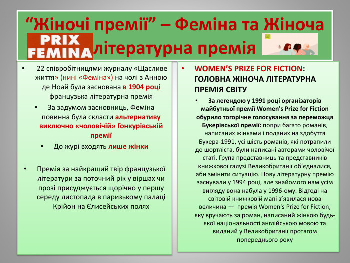 “Жіночі премії” – Феміна та Жіноча літературна премія 22 співробітницями журналу «Щасливе життя» (нині «Феміна») на чолі з Анною де Ноай була заснована в 1904 році французька літературна премія. За задумом засновниць, Феміна повинна була скласти альтернативу виключно «чоловічій» Гонкурівській преміїДо журі входять лише жінки. Премія за найкращий твір французької літератури за поточний рік у віршах чи прозі присуджується щорічно у першу середу листопада в паризькому палаці Крійон на Єлисейських полях. WOMEN’S PRIZE FOR FICTION: ГОЛОВНА ЖІНОЧА ЛІТЕРАТУРНА ПРЕМІЯ СВІТУЗа легендою у 1991 році організаторів майбутньої премії Women's Prize for Fiction обурило тогорічне голосування за переможця Букерівської премії: попри багато романів, написаних жінками і поданих на здобуття Букера-1991, усі шість романів, які потрапили до шортліста, були написані авторами чоловічої статі. Група представниць та представників книжкової галузі Великобританії об’єдналися, аби змінити ситуацію. Нову літературну премію заснували у 1994 році, але знайомого нам усім вигляду вона набула у 1996-ому. Відтоді на світовій книжковій мапі з’явилася нова величина —  премія Women's Prize for Fiction, яку вручають за роман, написаний жінкою будь-якої національності англійською мовою та виданий у Великобританії протягом попереднього року