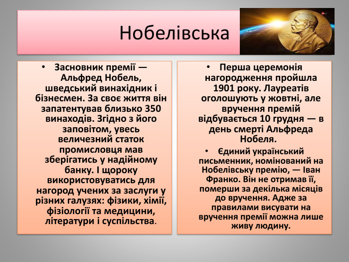 Нобелівська Перша церемонія нагородження пройшла 1901 року. Лауреатів оголошують у жовтні, але вручення премій відбувається 10 грудня — в день смерті Альфреда Нобеля.  Єдиний український письменник, номінований на Нобелівську премію, — Іван Франко. Він не отримав її, померши за декілька місяців до вручення. Адже за правилами висувати на вручення премії можна лише живу людину. Засновник премії — Альфред Нобель, шведський винахідник і бізнесмен. За своє життя він запатентував близько 350 винаходів. Згідно з його заповітом, увесь величезний статок промисловця мав зберігатись у надійному банку. І щороку використовуватись для нагород учених за заслуги у різних галузях: фізики, хімії, фізіології та медицини, літератури і суспільства.
