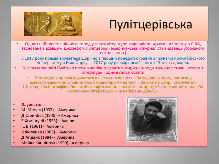  Пулітцерівська. Одна з найпрестижніших нагород у галузі літератури,журналістики, музики і театру в США, заснована видавцем  Джозефом Пулітцером (американський журналіст і видавець угорського походження )З 1917 року премія вручається щорічно в перший понеділок травня опікунами Колумбійського університету в Нью-Йорку. Із 2017 року розмір премії зріс до 15 тисяч доларів. У своєму заповіті Пулітцер просив щорічно давати чотири нагороди з журналістики, чотири з літератури і одну в галузі освіти. Літературна премія вручається в шести номінаціях: «За художню книгу, написану американським письменником, бажано про Америку»; «За книгу з історії Сполучених Штатів»; «За біографію або автобіографію американського автора»; «За поетичний твір»; «За нехудожню літературу»; «За найкращу драму». Лауреати: М. Мітчел (1937) – Америка. Д. Стейнбек (1940) – Америка. Е. Хемінгуей (1953) – Америка. Г. Лі (1961) - Америка. В. Фолкнер (1963) – Америка. Д. Апдайк (1984) - Америка. Майкл Каннінгем (1999) - Америка