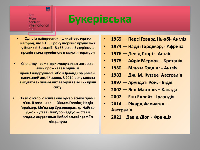 Букерівська. Одна із найпрестижніших літературних нагород, що з 1969 року щорічно вручається у Великій Британії. За 55 років Букерівська премія стала провідною в галузі літератури. Спочатку премія присуджувалася авторові, який проживає в одній із країн Співдружності або в Ірландії за роман, написаний англійською. З 2014 року можна висувати англомовних авторів і з інших країн світу. За всю історію існування Букерівської премії п'ять її власників — Вільям Ґолдінґ, Надін Гордімер, Від'ядхар Сураджпрасад, Найпол Джон Кутзее і Ішіґуро Кадзуо — стали згодом лауреатами Нобелівської премії з літератури1969 — Персі Говард Ньюбі- Англія1974 — Надін Гордімер, - Африка1976 — Девід Сторі - Англія1978 — Айріс Мердок – Британія1980 — Вільям Голдінг - Англія1983 — Дж. М. Кутзее–Австралія1997 — Арундаті Рой, - Індія2002 — Янн Мартель – Канада2007 — Енн Енрайт - Ірландія2014 — Річард Фленаґан – Австралія2021 – Давід Діоп - Франція