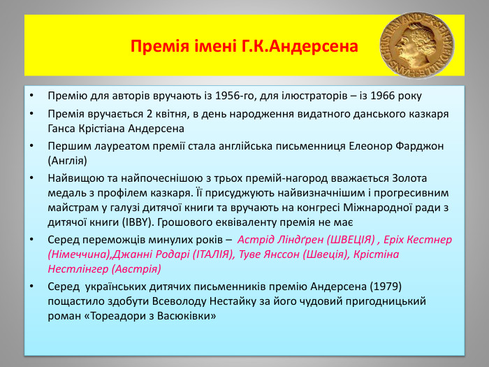 Премія імені Г. К. Андерсена Премію для авторів вручають із 1956-го, для ілюстраторів – із 1966 року. Премія вручається 2 квітня, в день народження видатного данського казкаря Ганса Крістіана Андерсена. Першим лауреатом премії стала англійська письменниця Елеонор Фарджон (Англія)Найвищою та найпочеснішою з трьох премій-нагород вважається Золота медаль з профілем казкаря. Її присуджують найвизначнішим і прогресивним майстрам у галузі дитячої книги та вручають на конгресі Міжнародної ради з дитячої книги (IBBY). Грошового еквіваленту премія не маєСеред переможців минулих років – Астрід Ліндґрен (ШВЕЦІЯ) , Еріх Кестнер (Німеччина),Джанні Родарі (ІТАЛІЯ), Туве Янссон (Швеція), Крістіна Нестлінгер (Австрія)Серед  українських дитячих письменників премію Андерсена (1979) пощастило здобути Всеволоду Нестайку за його чудовий пригодницький роман «Тореадори з Васюківки»