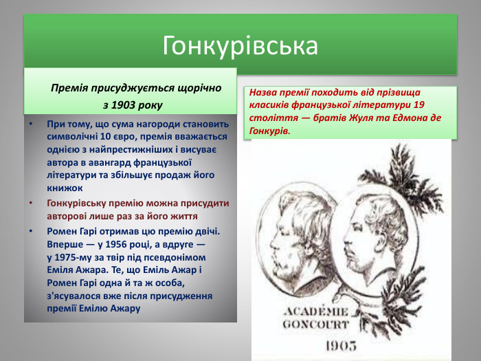 Гонкурівська Премія присуджується щорічно з 1903 року. При тому, що сума нагороди становить символічні 10 євро, премія вважається однією з найпрестижніших і висуває автора в авангард французької літератури та збільшує продаж його книжок. Гонкурівську премію можна присудити авторові лише раз за його життя. Ромен Гарі отримав цю премію двічі. Вперше — у 1956 році, а вдруге — у 1975-му за твір під псевдонімом Еміля Ажара. Те, що Еміль Ажар і Ромен Гарі одна й та ж особа, з'ясувалося вже після присудження премії Емілю Ажару. Назва премії походить від прізвища класиків французької літератури 19 століття — братів Жуля та Едмона де Гонкурів.