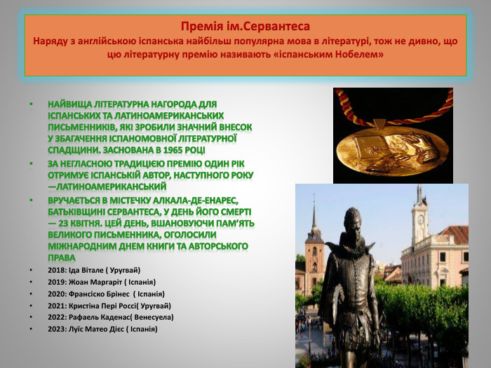 Премія ім. Сервантеса. Наряду з англійською іспанська найбільш популярна мова в літературі, тож не дивно, що цю літературну премію називають «іспанським Нобелем»Найвища літературна нагорода для іспанських та латиноамериканських письменників, які зробили значний внесок у збагачення іспаномовної літературної спадщини. Заснована в 1965 роціЗа негласною традицією премію один рік отримує іспанській автор, наступного року —латиноамериканський. Вручається в містечку Алкала-де-Енарес, батьківщині Сервантеса, у день його смерті — 23 квітня. Цей день, вшановуючи пам’ять великого письменника, оголосили Міжнародним днем книги та авторського права2018: Іда Вітале ( Уругвай)2019: Жоан Маргаріт ( Іспанія)2020: Франсіско Брінес ( Іспанія)2021: Кристіна Пері Россі( Уругвай)2022: Рафаель Каденас( Венесуела)2023: Луїс Матео Дієс ( Іспанія)