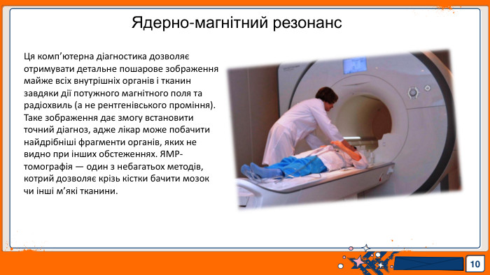 10 Ядерно-магнітний резонанс. Ця комп’ютерна діагностика дозволяє отримувати детальне пошарове зображення майже всіх внутрішніх органів і тканин завдяки дії потужного магнітного поля та радіохвиль (а не рентгенівського проміння). Таке зображення дає змогу встановити точний діагноз, адже лікар може побачити найдрібніші фрагменти органів, яких не видно при інших обстеженнях. ЯМР-томографія — один з небагатьох методів, котрий дозволяє крізь кістки бачити мозок чи інші м’які тканини.