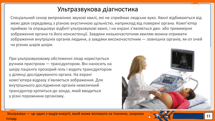 11 Ультразвукова діагностика. Спеціальний сенор випромінює звукові хвилі, які не сприймає людське вухо. Хвилі відбиваються від межі двох середовищ з різною акустичною щільністю, наприклад від поверхні органа. Комп’ютер приймає та опрацьовує відбиті ультразвукові хвилі, і на екрані з’являється дво- або тривимірне зображення органа та його консистенції. Завдяки низькочастотним хвилям можна отримати зображення внутрішніх органів людини, а завдяки високочастотним — зовнішніх органів, як-от очей чи різних шарів шкіри. При ультразвуковому обстеженні лікар користується ручним пристроєм — трансдуктором. Він наносить на шкіру пацієнта прозорий гель і водить трансдуктором у ділянці досліджуваного органа. На екрані комп’ютера відразу з’являється зображення. Для внутрішнього дослідження органів невеличкий трансдуктор кріпиться до зонда, який вводиться у різні порожнини організму. Ультразвук — це один з видів енергії, який може впливати на тканини, зокрема плоду.