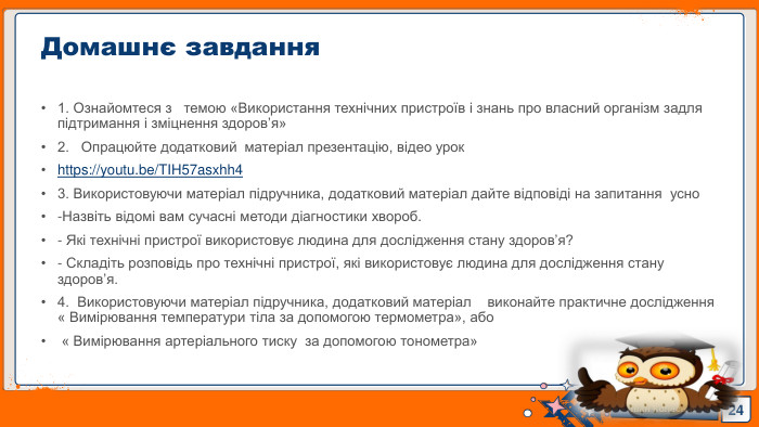1. Ознайомтеся з темою «Використання технічних пристроїв і знань про власний організм задля підтримання і зміцнення здоров’я»2. Опрацюйте додатковий матеріал презентацію, відео урокhttps://youtu.be/TIH57asxhh43. Використовуючи матеріал підручника, додатковий матеріал дайте відповіді на запитання усно-Назвіть відомі вам сучасні методи діагностики хвороб.- Які технічні пристрої використовує людина для дослідження стану здоров’я?- Складіть розповідь про технічні пристрої, які використовує людина для дослідження стану здоров’я.4. Використовуючи матеріал підручника, додатковий матеріал виконайте практичне дослідження « Вимірювання температури тіла за допомогою термометра», або « Вимірювання артеріального тиску за допомогою тонометра»24 Домашнє завдання