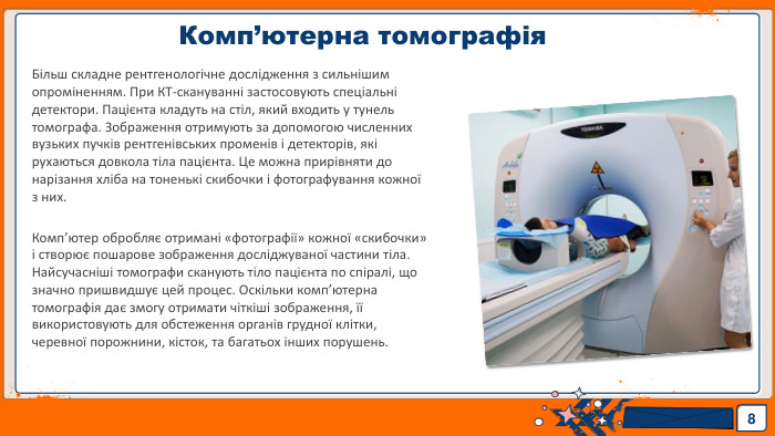 Комп’ютерна томографія8 Більш складне рентгенологічне дослідження з сильнішим опроміненням. При КТ-скануванні застосовують спеціальні детектори. Пацієнта кладуть на стіл, який входить у тунель томографа. Зображення отримують за допомогою численних вузьких пучків рентгенівських променів і детекторів, які рухаються довкола тіла пацієнта. Це можна прирівняти до нарізання хліба на тоненькі скибочки і фотографування кожної з них. Комп’ютер обробляє отримані «фотографії» кожної «скибочки» і створює пошарове зображення досліджуваної частини тіла. Найсучасніші томографи сканують тіло пацієнта по спіралі, що значно пришвидшує цей процес. Оскільки комп’ютерна томографія дає змогу отримати чіткіші зображення, її використовують для обстеження органів грудної клітки, черевної порожнини, кісток, та багатьох інших порушень.