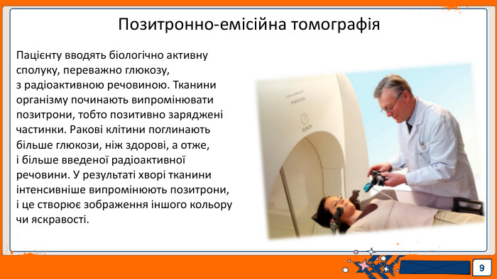9 Позитронно-емісійна томографія. Пацієнту вводять біологічно активну сполуку, переважно глюкозу, з радіоактивною речовиною. Тканини організму починають випромінювати позитрони, тобто позитивно заряджені частинки. Ракові клітини поглинають більше глюкози, ніж здорові, а отже, і більше введеної радіоактивної речовини. У результаті хворі тканини інтенсивніше випромінюють позитрони, і це створює зображення іншого кольору чи яскравості.