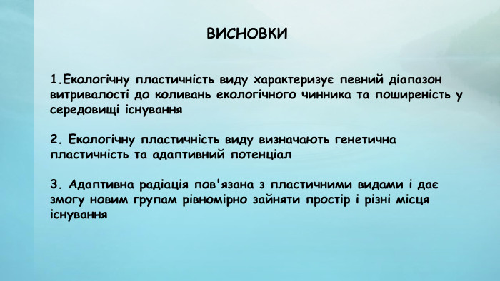 1. Екологічну пластичність виду характеризує певний діапазон витривалості до коливань екологічного чинника та поширеність у середовищі існування2. Екологічну пластичність виду визначають генетична пластичність та адаптивний потенціал3. Адаптивна радіація пов'язана з пластичними видами і дає змогу новим групам рівномірно зайняти простір і різні місця існування. ВИСНОВКИ