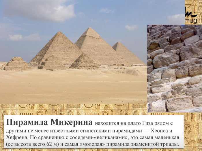 Пирамида Микерина находится на плато Гиза рядом с другими не менее известными египетскими пирамидами — Хеопса и Хефрена. По сравнению с соседями-«великанами», это самая маленькая (ее высота всего 62 м) и самая «молодая» пирамида знаменитой триады.