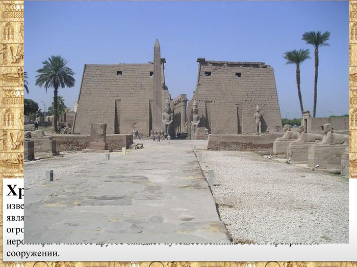 Храм Амона Ра в Луксоре на сегодняшний день является одним из известнейших памятников древнеегипетской культуры. Храм в свое время являлся вторым по значимости храмом Древнего Египта. Мрамор, колонны, огромные пилоны, статуи фараонов высотой 14 метров, обелиски, рельефы, иероглифы и многое другое ожидает путешественника в этом прекрасном сооружении.