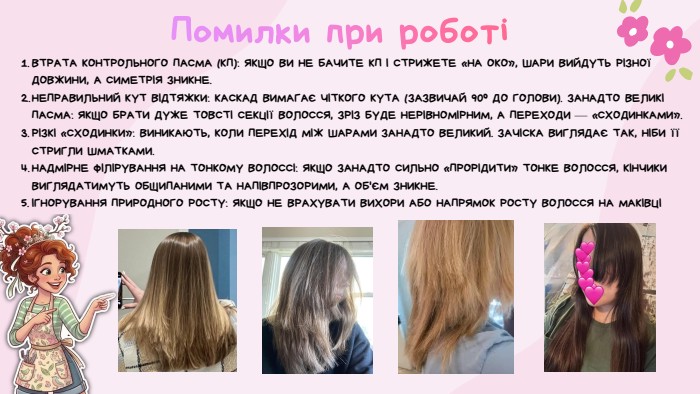 Помилки при роботі ВТРАТА КОНТРОЛЬНОГО ПАСМА (КП): ЯКЩО ВИ НЕ БАЧИТЕ КП І СТРИЖЕТЕ «НА ОКО», ШАРИ ВИЙДУТЬ РІЗНОЇ ДОВЖИНИ, А СИМЕТРІЯ ЗНИКНЕ. НЕПРАВИЛЬНИЙ КУТ ВІДТЯЖКИ: КАСКАД ВИМАГАЄ ЧІТКОГО КУТА (ЗАЗВИЧАЙ 90° ДО ГОЛОВИ). ЗАНАДТО ВЕЛИКІ ПАСМА: ЯКЩО БРАТИ ДУЖЕ ТОВСТІ СЕКЦІЇ ВОЛОССЯ, ЗРІЗ БУДЕ НЕРІВНОМІРНИМ, А ПЕРЕХОДИ — «СХОДИНКАМИ». РІЗКІ «СХОДИНКИ»: ВИНИКАЮТЬ, КОЛИ ПЕРЕХІД МІЖ ШАРАМИ ЗАНАДТО ВЕЛИКИЙ. ЗАЧІСКА ВИГЛЯДАЄ ТАК, НІБИ ЇЇ СТРИГЛИ ШМАТКАМИ. НАДМІРНЕ ФІЛІРУВАННЯ НА ТОНКОМУ ВОЛОССІ: ЯКЩО ЗАНАДТО СИЛЬНО «ПРОРІДИТИ» ТОНКЕ ВОЛОССЯ, КІНЧИКИ ВИГЛЯДАТИМУТЬ ОБЩИПАНИМИ ТА НАПІВПРОЗОРИМИ, А ОБ'ЄМ ЗНИКНЕ.ІГНОРУВАННЯ ПРИРОДНОГО РОСТУ: ЯКЩО НЕ ВРАХУВАТИ ВИХОРИ АБО НАПРЯМОК РОСТУ ВОЛОССЯ НА МАКІВЦІ