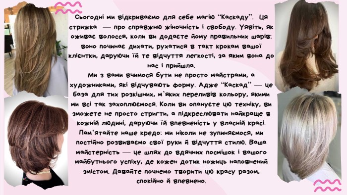 Сьогодні ми відкриваємо для себе магію “Каскаду”. Ця стрижка — про справжню жіночність і свободу. Уявіть, як оживає волосся, коли ви додаєте йому правильних шарів: воно починає дихати, рухатися в такт крокам вашої клієнтки, даруючи їй те відчуття легкості, за яким вона до нас і прийшла. Ми з вами вчимося бути не просто майстрами, а художниками, які відчувають форму. Адже “Каскад” — це база для тих розкішних, м’яких переливів кольору, якими ми всі так захоплюємося. Коли ви опануєте цю техніку, ви зможете не просто стригти, а підкреслювати найкраще в кожній людині, даруючи їй впевненість у власній красі. Пам’ятайте наше кредо: ми ніколи не зупиняємося, ми постійно розвиваємо свої руки й відчуття стилю. Ваша майстерність — це шлях до вдячних посмішок і вашого майбутнього успіху, де кожен дотик ножиць наповнений змістом. Давайте почнемо творити цю красу разом, спокійно й впевнено.