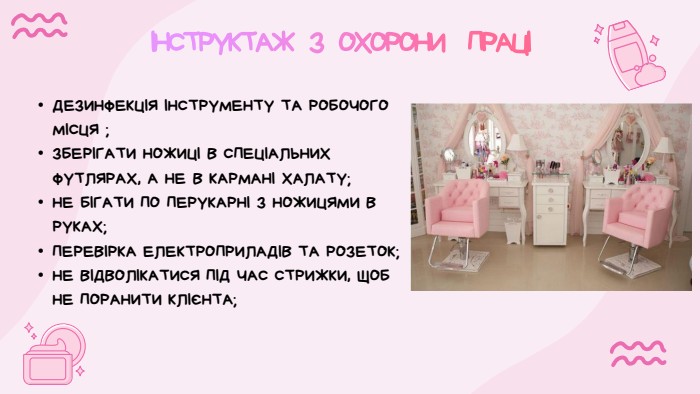 ІНСТРУКТАЖ З ОХОРОНИ ПРАЦІДЕЗИНФЕКЦІЯ ІНСТРУМЕНТУ ТА РОБОЧОГО МІСЦЯ ;ЗБЕРІГАТИ НОЖИЦІ В СПЕЦІАЛЬНИХ ФУТЛЯРАХ, А НЕ В КАРМАНІ ХАЛАТУ;НЕ БІГАТИ ПО ПЕРУКАРНІ З НОЖИЦЯМИ В РУКАХ;ПЕРЕВІРКА ЕЛЕКТРОПРИЛАДІВ ТА РОЗЕТОК;НЕ ВІДВОЛІКАТИСЯ ПІД ЧАС СТРИЖКИ, ЩОБ НЕ ПОРАНИТИ КЛІЄНТА;