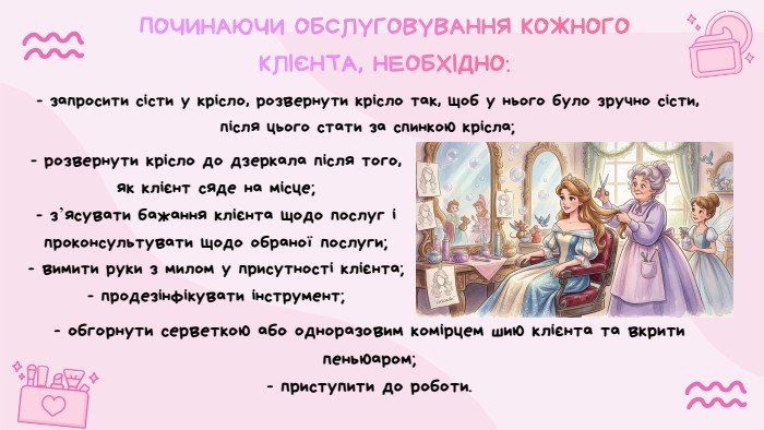 ПОЧИНАЮЧИ ОБСЛУГОВУВАННЯ КОЖНОГО КЛІЄНТА, НЕОБХІДНО:- розвернути крісло до дзеркала після того, як клієнт сяде на місце;- з’ясувати бажання клієнта щодо послуг і проконсультувати щодо обраної послуги;- вимити руки з милом у присутності клієнта;- продезінфікувати інструмент;- запросити сісти у крісло, розвернути крісло так, щоб у нього було зручно сісти, після цього стати за спинкою крісла;- обгорнути серветкою або одноразовим комірцем шию клієнта та вкрити пеньюаром;- приступити до роботи.