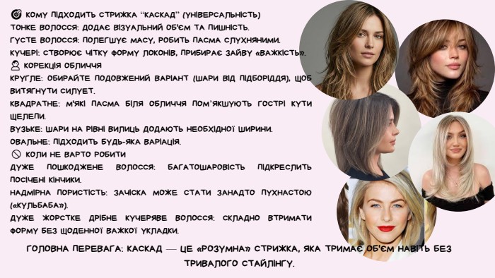 🎯 КОМУ ПІДХОДИТЬ СТРИЖКА “КАСКАД” (УНІВЕРСАЛЬНІСТЬ)ТОНКЕ ВОЛОССЯ: ДОДАЄ ВІЗУАЛЬНИЙ ОБ'ЄМ ТА ПИШНІСТЬ. ГУСТЕ ВОЛОССЯ: ПОЛЕГШУЄ МАСУ, РОБИТЬ ПАСМА СЛУХНЯНИМИ. КУЧЕРІ: СТВОРЮЄ ЧІТКУ ФОРМУ ЛОКОНІВ, ПРИБИРАЄ ЗАЙВУ «ВАЖКІСТЬ».👤 КОРЕКЦІЯ ОБЛИЧЧЯКРУГЛЕ: ОБИРАЙТЕ ПОДОВЖЕНИЙ ВАРІАНТ (ШАРИ ВІД ПІДБОРІДДЯ), ЩОБ ВИТЯГНУТИ СИЛУЕТ. КВАДРАТНЕ: М'ЯКІ ПАСМА БІЛЯ ОБЛИЧЧЯ ПОМ’ЯКШУЮТЬ ГОСТРІ КУТИ ЩЕЛЕПИ. ВУЗЬКЕ: ШАРИ НА РІВНІ ВИЛИЦЬ ДОДАЮТЬ НЕОБХІДНОЇ ШИРИНИ. ОВАЛЬНЕ: ПІДХОДИТЬ БУДЬ-ЯКА ВАРІАЦІЯ.🚫 КОЛИ НЕ ВАРТО РОБИТИДУЖЕ ПОШКОДЖЕНЕ ВОЛОССЯ: БАГАТОШАРОВІСТЬ ПІДКРЕСЛИТЬ ПОСІЧЕНІ КІНЧИКИ. НАДМІРНА ПОРИСТІСТЬ: ЗАЧІСКА МОЖЕ СТАТИ ЗАНАДТО ПУХНАСТОЮ («КУЛЬБАБА»). ДУЖЕ ЖОРСТКЕ ДРІБНЕ КУЧЕРЯВЕ ВОЛОССЯ: СКЛАДНО ВТРИМАТИ ФОРМУ БЕЗ ЩОДЕННОЇ ВАЖКОЇ УКЛАДКИ. ГОЛОВНА ПЕРЕВАГА: КАСКАД — ЦЕ «РОЗУМНА» СТРИЖКА, ЯКА ТРИМАЄ ОБ'ЄМ НАВІТЬ БЕЗ ТРИВАЛОГО СТАЙЛІНГУ.