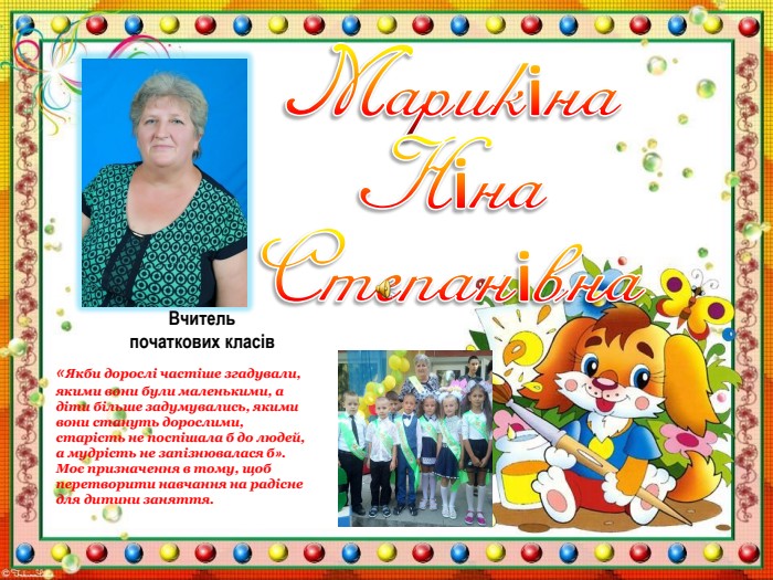 Марикіна Ніна Степанівна. Вчитель початкових класів «Якби дорослі частіше згадували, якими вони були маленькими, а діти більше задумувались, якими вони стануть дорослими, старість не поспішала б до людей, а мудрість не запізнювалася б». Моє призначення в тому, щоб перетворити навчання на радісне для дитини заняття.