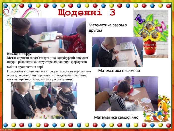 Щоденні 3 Виклади цифру. Мета: сприяти запам’ятовуванню конфігурації вивченої цифри, розвивати конструкторські навички, формувати вміння працювати в парі. Працюючи в групі вчаться спілкуватися, бути терплячими один до одного, співпереживати з невдачами товариша, частіше приходити на допомогу один одному. Математика разом з другом Математика письмово. Математика самостійно ppt_xxshearppt_xppt_xxshearppt_xppt_xxshearppt_xppt_xxshearppt_x