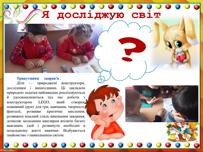 Я досліджую світ Трикутники здоров'я . Діти — природжені конструктори, дослідники і винахідники. Ці закладені природою задатки найшвидше реалізовуються й удосконалюються під час роботи з конструктором LEGO, який створює поживний ґрунт для гри, навчання, творчості, фантазії, розвиває критичне мислення, розвивати власний стиль виконання завдання, дозволяє молодшим школярам втілити багато важливих ідей і розвинути необхідні в подальшому житті навички. Відбувається знайомство з навколишнім світом.