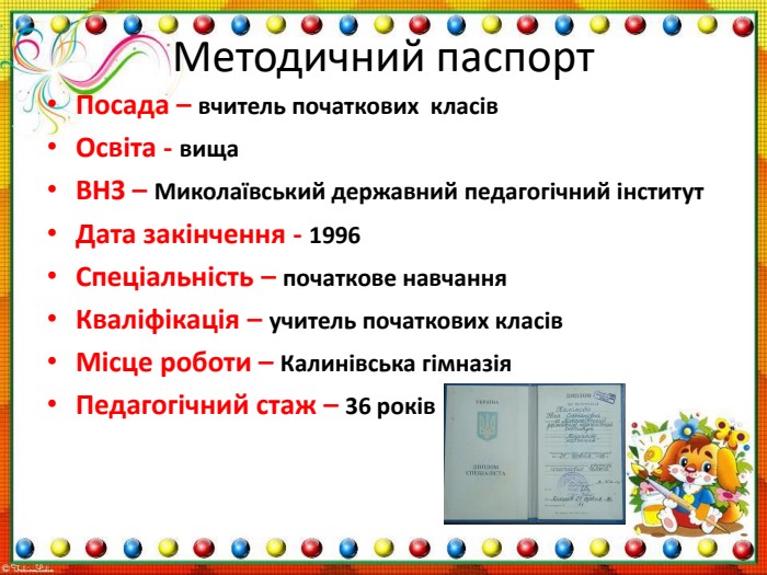 Методичний паспорт. Посада – вчитель початкових класів. Освіта - вища. ВНЗ – Миколаївський державний педагогічний інститут. Дата закінчення - 1996 Спеціальність – початкове навчання Кваліфікація – учитель початкових класів. Місце роботи – Калинівська гімназія Педагогічний стаж – 36 років