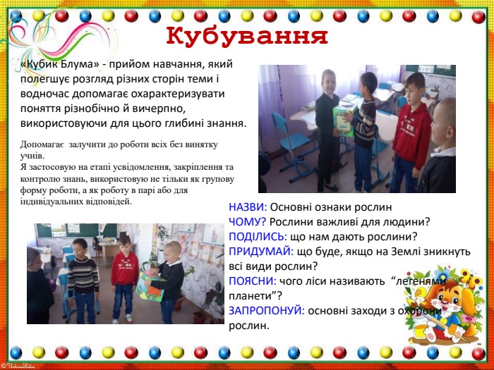 Кубування«Кубик Блума» - прийом навчання, який полегшує розгляд різних сторін теми і водночас допомагає охарактеризувати поняття різнобічно й вичерпно, використовуючи для цього глибині знання. Допомагає залучити до роботи всіх без винятку учнів. Я застосовую на етапі усвідомлення, закріплення та контролю знань, використовую не тільки як групову форму роботи, а як роботу в парі або для індивідуальних відповідей. НАЗВИ: Основні ознаки рослин. ЧОМУ? Рослини важливі для людини?ПОДІЛИСЬ: що нам дають рослини?ПРИДУМАЙ: що буде, якщо на Землі зникнуть всі види рослин?ПОЯСНИ: чого ліси називають “легенями планети”?ЗАПРОПОНУЙ: основні заходи з охорони рослин. 