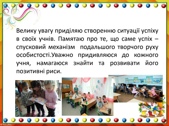 Велику увагу приділяю створенню ситуації успіху в своїх учнів. Памятаю про те, що саме успіх – спусковий механізм подальшого творчого руху особистості. Уважно придивляюся до кожного учня, намагаюся знайти та розвивати його позитивні риси. 